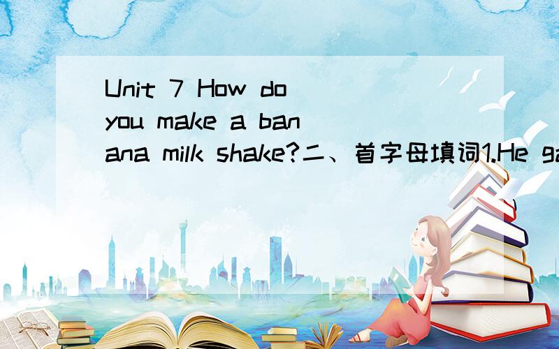Unit 7 How do you make a banana milk shake?二、首字母填词1.He gave his daughter a large a________ of money.2.Bread is baked in an o________.3.You should a_____ some water to the soup.4.We need two t_____ of honey.5.How m______ yogurt do you wa