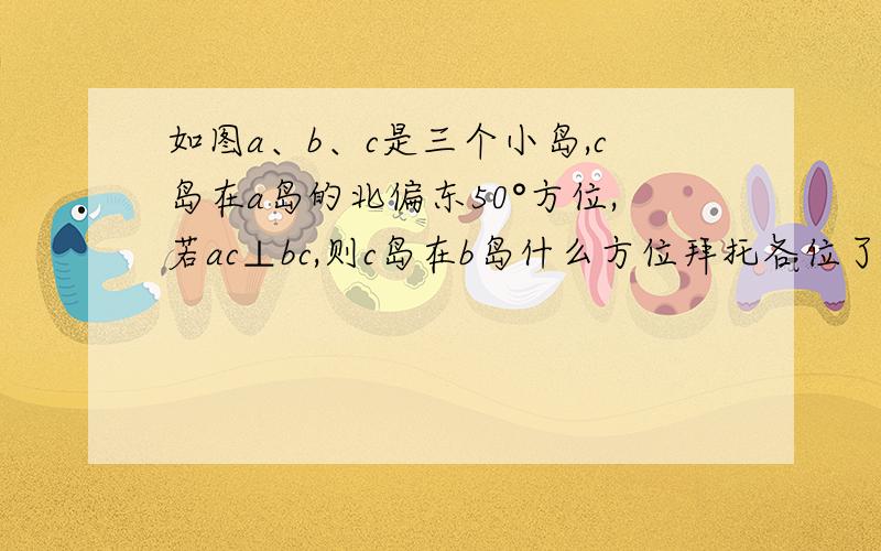 如图a、b、c是三个小岛,c岛在a岛的北偏东50°方位,若ac⊥bc,则c岛在b岛什么方位拜托各位了 3Q