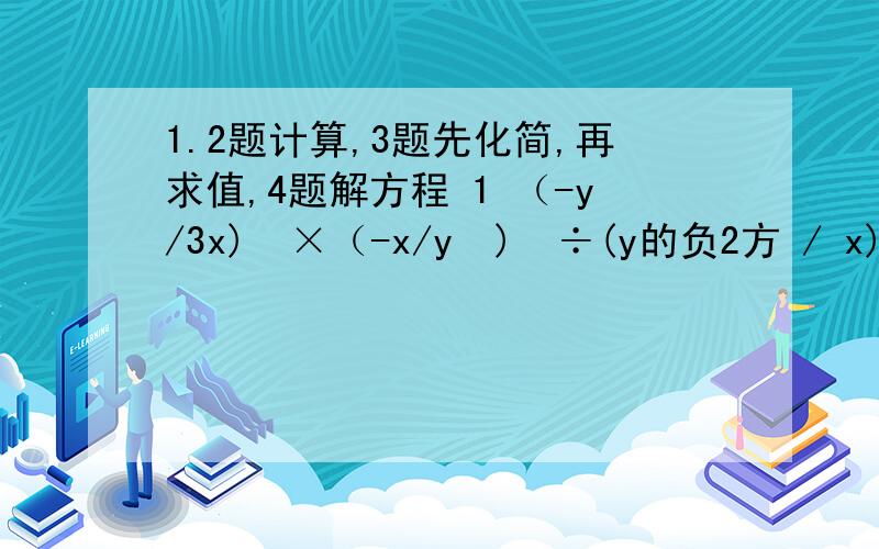 1.2题计算,3题先化简,再求值,4题解方程 1 （-y/3x)²×（-x/y²)³÷(y的负2方 / x)2 (-5x的负2方 y³)(2x的四次方 y的负2方 z) /10x²y3 (a/ab-b² － b/a²-ab)÷(1＋ a²+b²/2ab),其中a=-1+