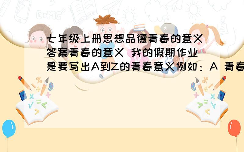 七年级上册思想品德青春的意义答案青春的意义 我的假期作业是要写出A到Z的青春意义例如：A 青春是一座金字塔,是进取.只有锐意进取,青春才能发出巨大的能量.i 青春是单独的人,是独立.这