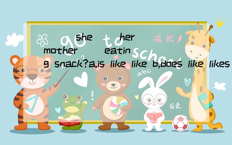 （ ） she（ ）her mother（ ）eating snack?a,is like like b,does like likes c,does,like like d,is lA,is,like ,likeB,does,like,likesC,does,like ,like D,is,like,likes选择哪一个,理由是什么