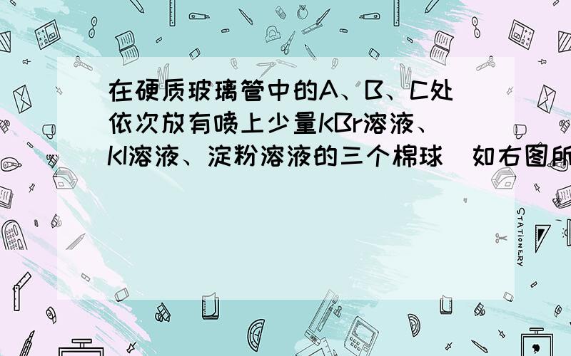 在硬质玻璃管中的A、B、C处依次放有喷上少量KBr溶液、KI溶液、淀粉溶液的三个棉球（如右图所示）.由左端导入Cl2,在B处加热,可观察到A处棉球呈【 】色,B处棉球呈【 】色,C处棉球呈【 】色.