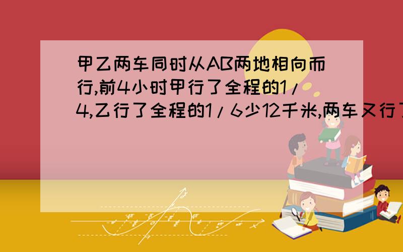 甲乙两车同时从AB两地相向而行,前4小时甲行了全程的1/4,乙行了全程的1/6少12千米,两车又行了甲乙两车同时从AB两地相向而行,前4小时甲行了全程的1/4,乙行了全程的1/6少12千米,两车又行了6小