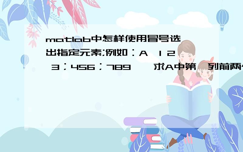 matlab中怎样使用冒号选出指定元素;例如：A【1 2 3；456；789】,求A中第一列前两个元素,A中所有列第一二行的元素?谢谢!帮忙解一下!