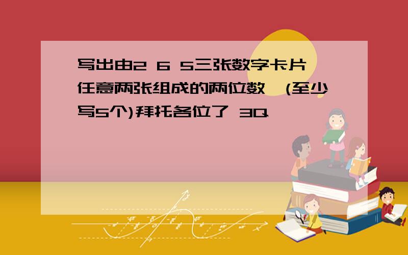 写出由2 6 5三张数字卡片任意两张组成的两位数,(至少写5个)拜托各位了 3Q