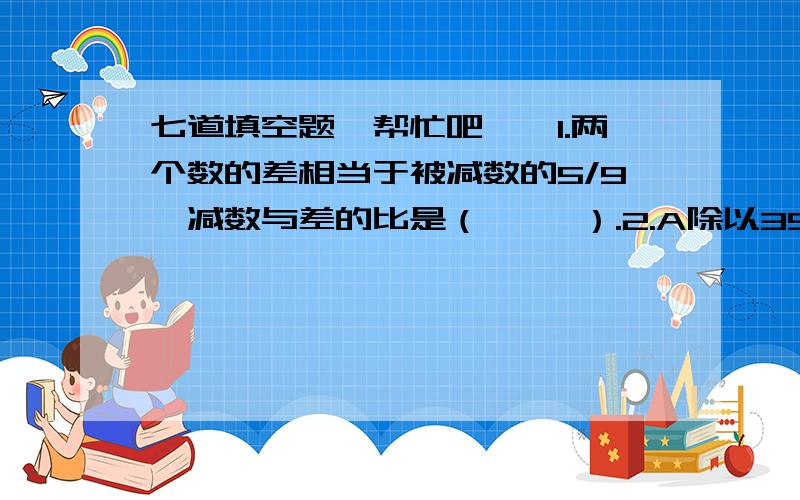 七道填空题,帮忙吧……1.两个数的差相当于被减数的5/9,减数与差的比是（     ）.2.A除以39=205……B,是整数除法,要使B的值最大,A应是（       ）.3.310除以一个两位数,余数是37,这个两位数最小是