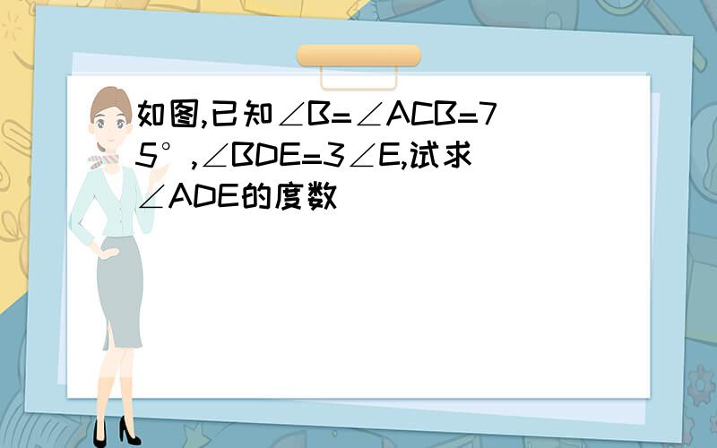 如图,已知∠B=∠ACB=75°,∠BDE=3∠E,试求∠ADE的度数