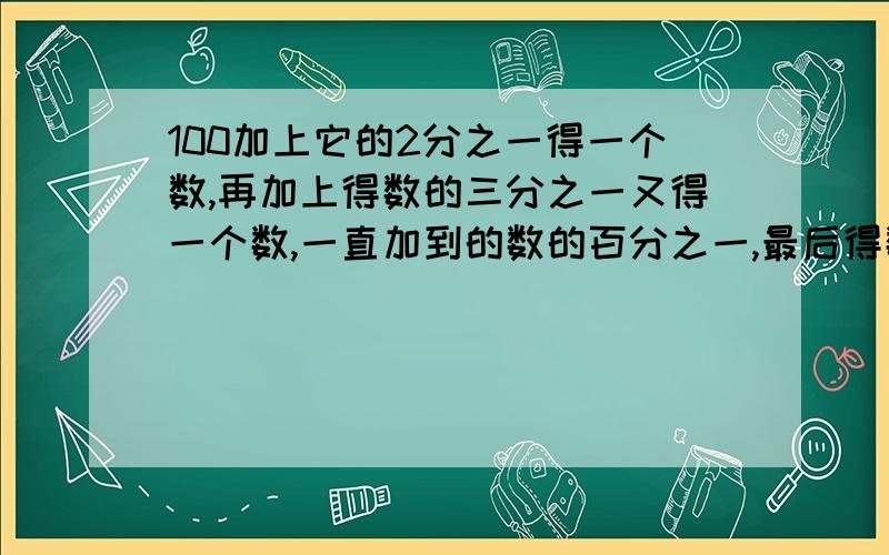 100加上它的2分之一得一个数,再加上得数的三分之一又得一个数,一直加到的数的百分之一,最后得数是多少急用!100加上它的2分之一得一个数,再加上得数的三分之一又得一个数,以此类推,一直