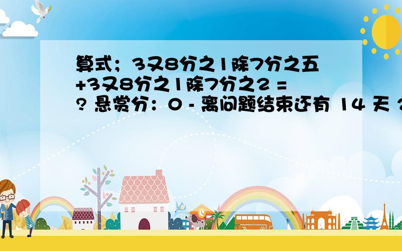 算式；3又8分之1除7分之五+3又8分之1除7分之2 =? 悬赏分：0 - 离问题结束还有 14 天 23 小时 问一下：3.5算式；3又8分之1除7分之五+3又8分之1除7分之2 =? 悬赏分：0 - 离问题结束还有 14 天 23 小时