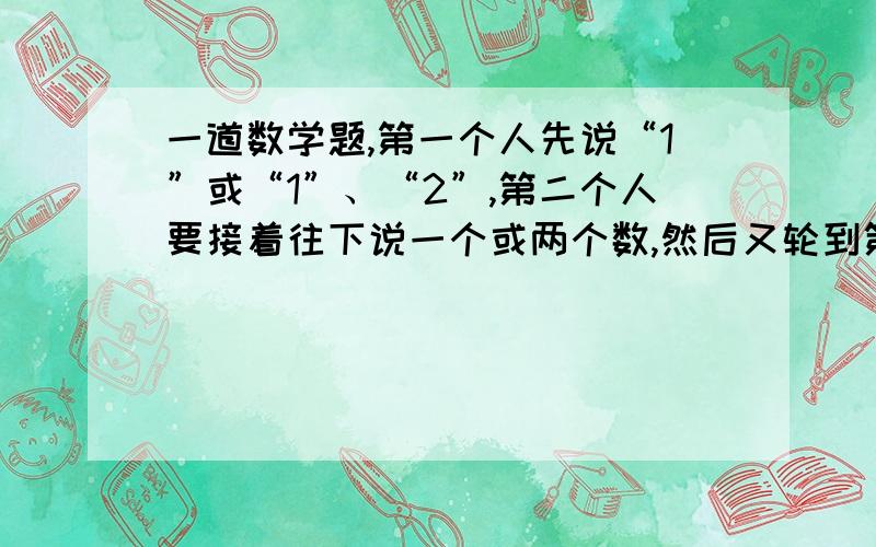 一道数学题,第一个人先说“1”或“1”、“2”,第二个人要接着往下说一个或两个数,然后又轮到第一个,再接着往下说一个或两个数,这样两人反复轮流,每次没人说一个或两个数都可以,但是不