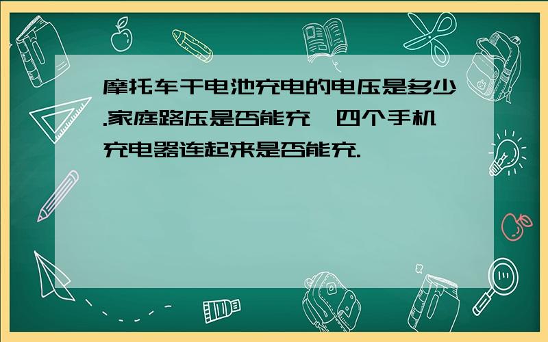 摩托车干电池充电的电压是多少.家庭路压是否能充,四个手机充电器连起来是否能充.