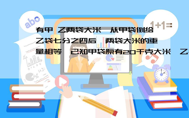 有甲 乙两袋大米,从甲袋倒给乙袋七分之四后,两袋大米的重量相等,已知甲袋原有20千克大米,乙袋原有多少千克