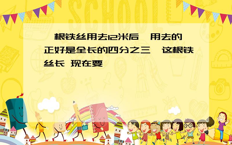 一根铁丝用去12米后,用去的正好是全长的四分之三,这根铁丝长 现在要