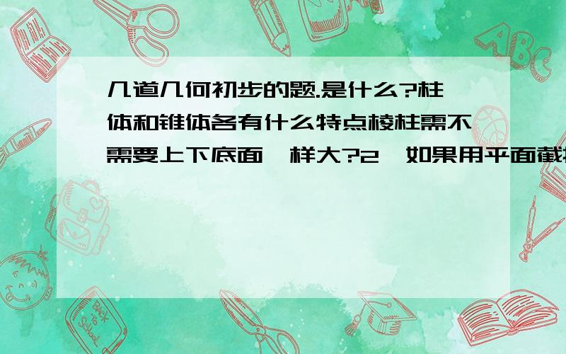 几道几何初步的题.是什么?柱体和锥体各有什么特点棱柱需不需要上下底面一样大?2、如果用平面截掉一个正方体的一个角,得到的几何体后可能是什么形状?剩下的几何体有几个顶点?几条棱?