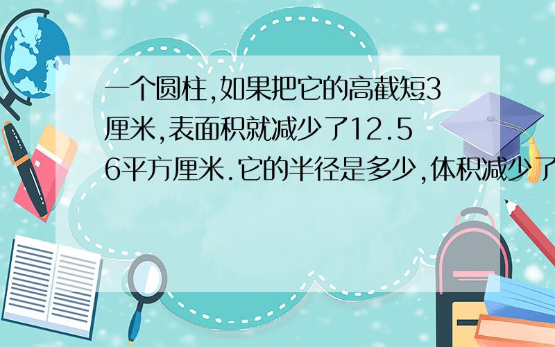 一个圆柱,如果把它的高截短3厘米,表面积就减少了12.56平方厘米.它的半径是多少,体积减少了多少?我不要式子只要得数,谢谢.