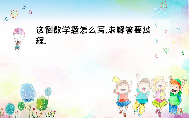 这倒数学题怎么写,求解答要过程.