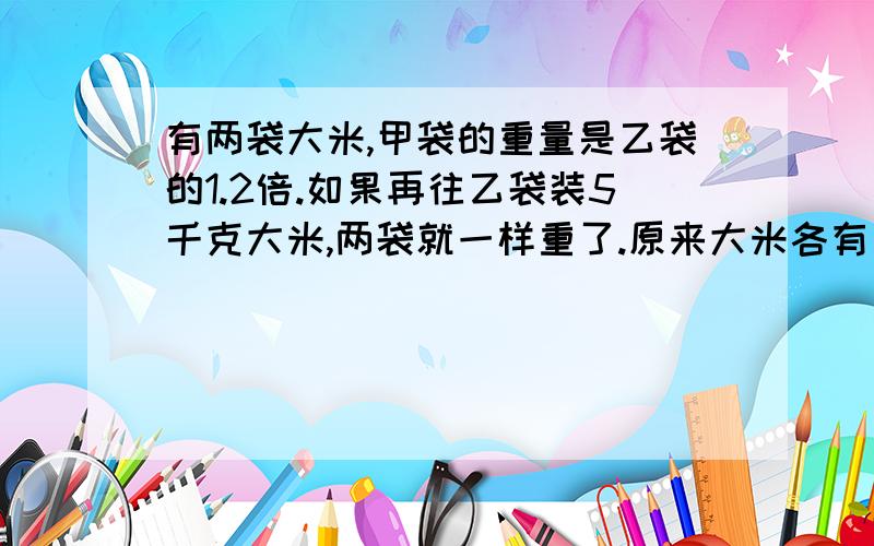 有两袋大米,甲袋的重量是乙袋的1.2倍.如果再往乙袋装5千克大米,两袋就一样重了.原来大米各有多少千克?列方程解答.