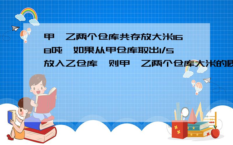 甲、乙两个仓库共存放大米168吨,如果从甲仓库取出1/5放入乙仓库,则甲、乙两个仓库大米的质量之比是4：3,甲、乙两个仓库原来各有大米多少吨?