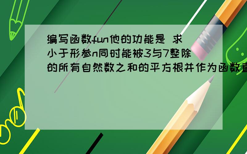 编写函数fun他的功能是 求小于形参n同时能被3与7整除的所有自然数之和的平方根并作为函数直返回要能直接运算出来不要有错误