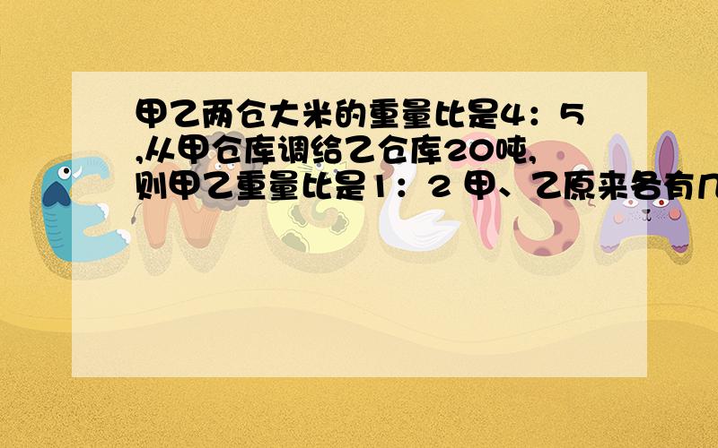 甲乙两仓大米的重量比是4：5,从甲仓库调给乙仓库20吨,则甲乙重量比是1：2 甲、乙原来各有几吨?我不要方程