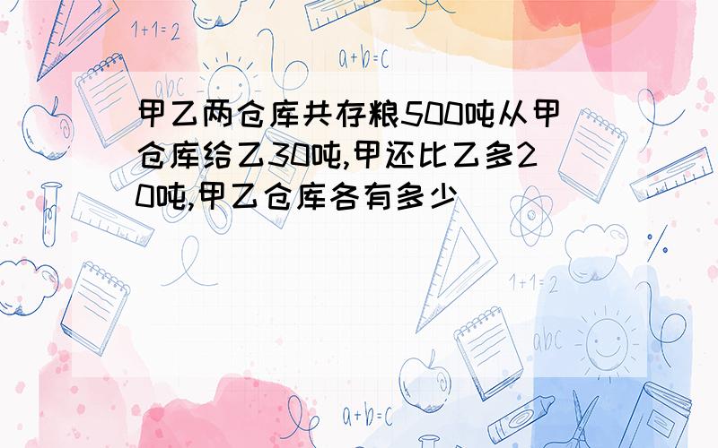 甲乙两仓库共存粮500吨从甲仓库给乙30吨,甲还比乙多20吨,甲乙仓库各有多少