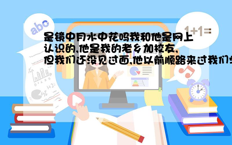 是镜中月水中花吗我和他是网上认识的,他是我的老乡加校友,但我们还没见过面,他以前顺路来过我们学校,但我没告诉他联系方式,所以他没找到,我们认识差不多一年了,刚开始认识的时候我们