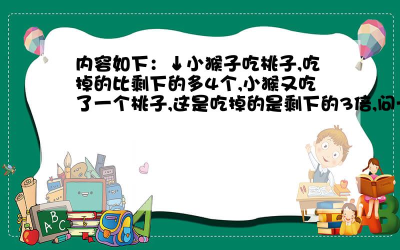 内容如下：↓小猴子吃桃子,吃掉的比剩下的多4个,小猴又吃了一个桃子,这是吃掉的是剩下的3倍,问一共有多少个桃子?