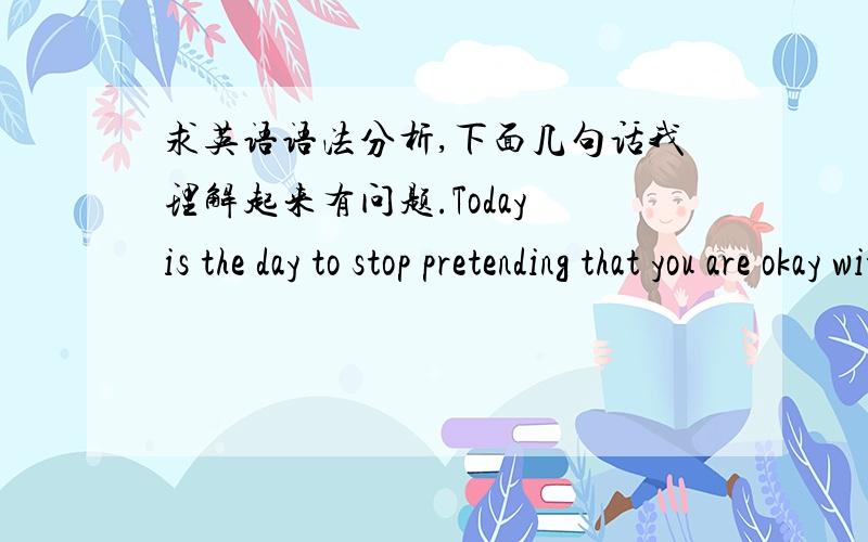 求英语语法分析,下面几句话我理解起来有问题.Today is the day to stop pretending that you are okay with not being okay.All you need is for someone to come along and take your fears away.