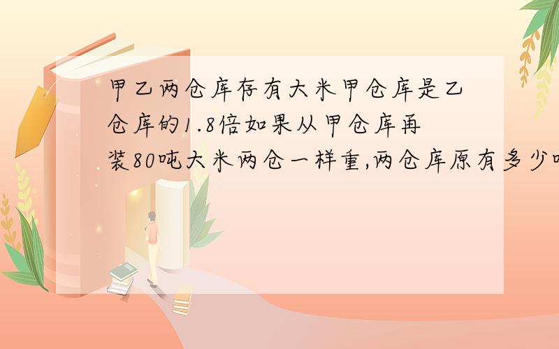 甲乙两仓库存有大米甲仓库是乙仓库的1.8倍如果从甲仓库再装80吨大米两仓一样重,两仓库原有多少吨大米?原来两仓库各有多少吨大米?