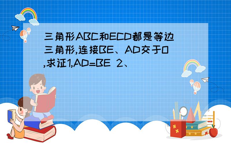 三角形ABC和ECD都是等边三角形,连接BE、AD交于O,求证1,AD=BE 2、