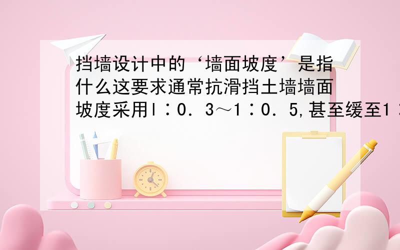 挡墙设计中的‘墙面坡度’是指什么这要求通常抗滑挡土墙墙面坡度采用l∶0．3～1∶0．5,甚至缓至1∶0．75～1∶1.这里的墙面坡度是指什么和什么之比?