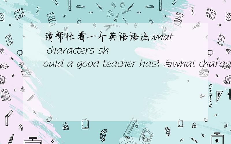 请帮忙看一个英语语法what characters should a good teacher has?与what characters should a good teacher have?哪个语法是正确的?