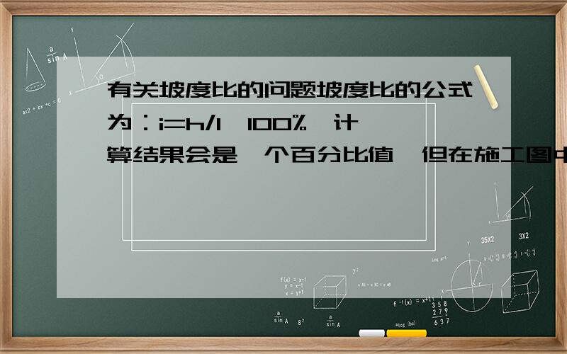 有关坡度比的问题坡度比的公式为：i=h/l*100%,计算结果会是一个百分比值,但在施工图中,表示坡度通常会用 ”i=1：8“的方式来表达,所以想问下,这个1：8的比值是怎么来的.假如说,一条高500,水