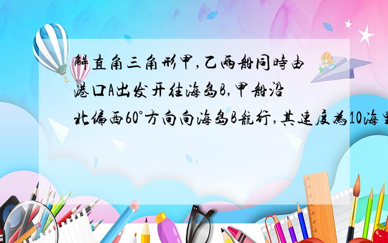 解直角三角形甲,乙两船同时由港口A出发开往海岛B,甲船沿北偏西60°方向向海岛B航行,其速度为10海里／小时；乙船速度为20海里／小时,先沿正东方向航行1小时后,到达C港口接旅客,停留半小时