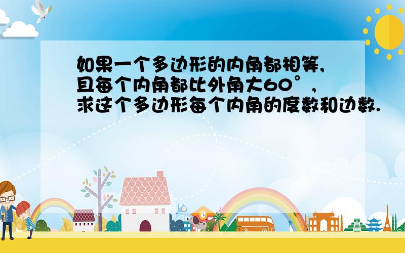 如果一个多边形的内角都相等,且每个内角都比外角大60°,求这个多边形每个内角的度数和边数.