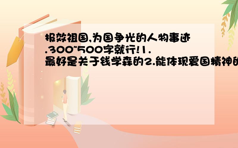 报效祖国,为国争光的人物事迹.300~500字就行!1.最好是关于钱学森的2.能体现爱国精神的,最好是有挫折的,然后克服了的3.不要太多,只要一个300~500字的故事就行,不在多,重在精!4.一定要具体啊5.