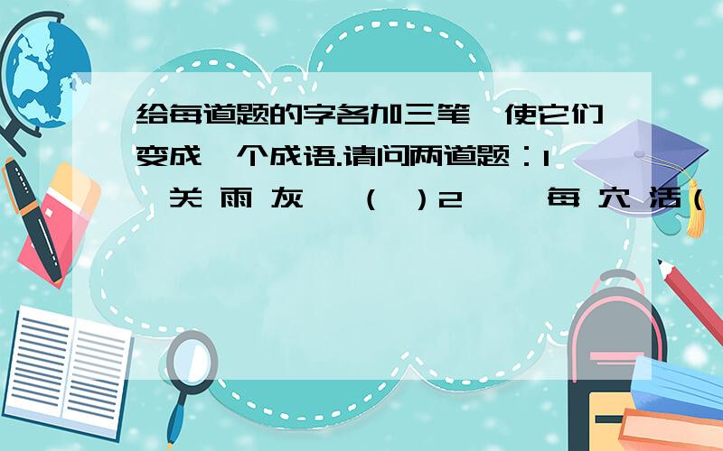 给每道题的字各加三笔,使它们变成一个成语.请问两道题：1、关 雨 灰 一（ ）2、一 每 穴 活（ ）