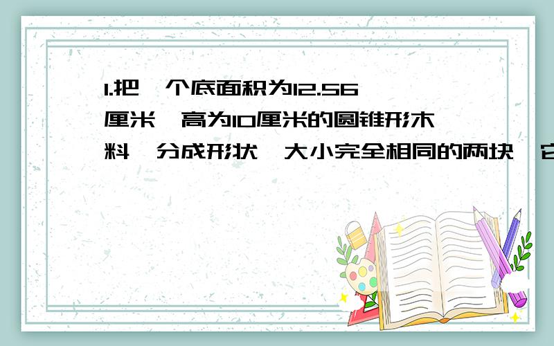 1.把一个底面积为12.56厘米,高为10厘米的圆锥形木料,分成形状、大小完全相同的两块,它们的表面积比原来增加了多少平方厘米?2.一个圆柱与圆锥等底等高,它们的体积之和为125.6立方分米,它们