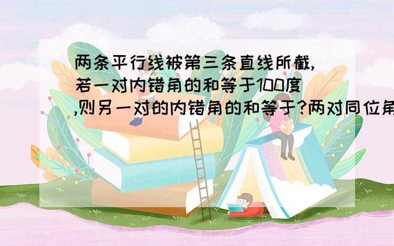 两条平行线被第三条直线所截,若一对内错角的和等于100度,则另一对的内错角的和等于?两对同位角度数分别