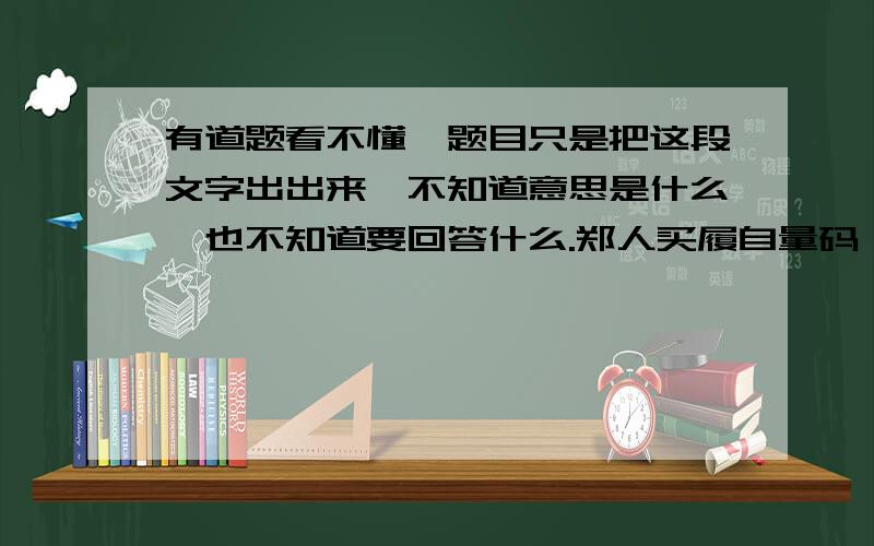 有道题看不懂,题目只是把这段文字出出来,不知道意思是什么,也不知道要回答什么.郑人买履自量码,行色匆匆集市来.可心如意鞋选到,丢三落四码未带.心急如火回家取,往返徒劳已无卖.本末倒