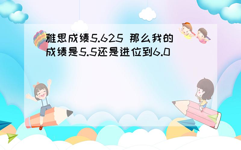 雅思成绩5.625 那么我的成绩是5.5还是进位到6.0