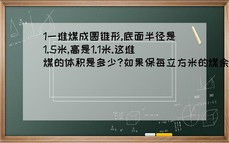 1一堆煤成圆锥形,底面半径是1.5米,高是1.1米.这堆煤的体积是多少?如果保每立方米的煤余约重1.4吨,这堆煤约有多少吨?（得数留整吨）2.一个圆锥形的零件,底面积是19平方厘米,高是12厘米.这个