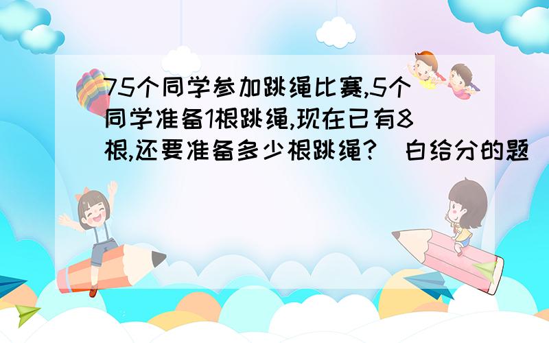 75个同学参加跳绳比赛,5个同学准备1根跳绳,现在已有8根,还要准备多少根跳绳?（白给分的题）