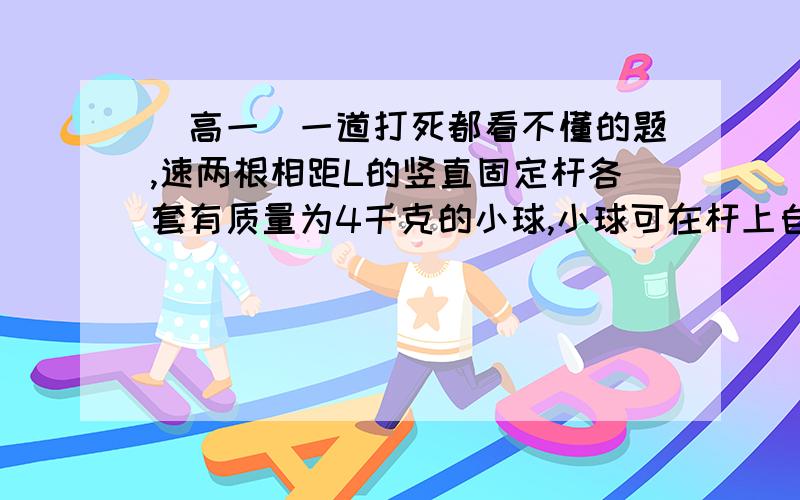 （高一）一道打死都看不懂的题,速两根相距L的竖直固定杆各套有质量为4千克的小球,小球可在杆上自由滑动,两球用长为2L的绳相连,今在绳中点施一个竖直向上的力F,恰能使两球沿杆向上匀速