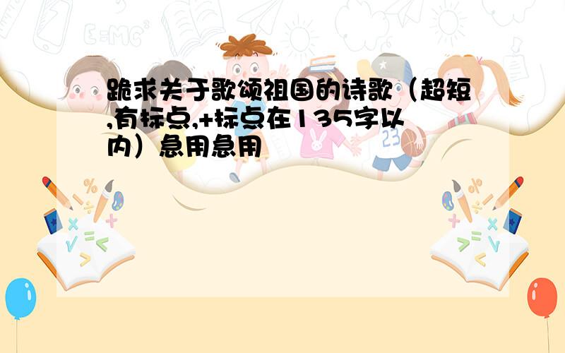 跪求关于歌颂祖国的诗歌（超短,有标点,+标点在135字以内）急用急用