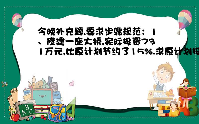 今晚补充题,要求步骤规范：1、修建一座大桥,实际投资731万元,比原计划节约了15%.求原计划投今晚补充题,要求步骤规范：\x0d1、修建一座大桥,实际投资731万元,比原计划节约了15%.求原计划投