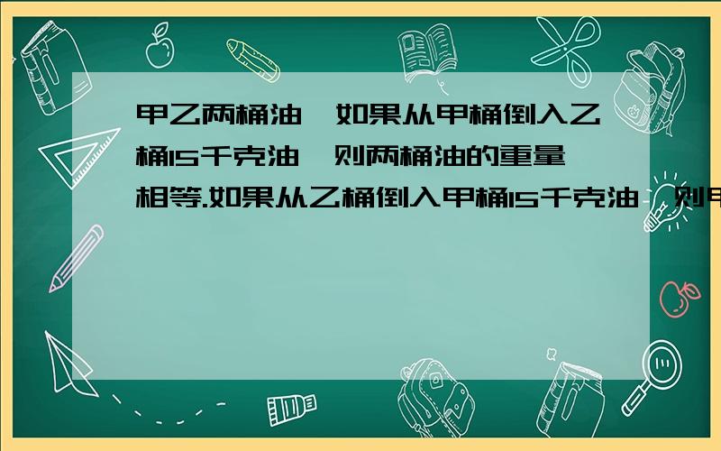 甲乙两桶油,如果从甲桶倒入乙桶15千克油,则两桶油的重量相等.如果从乙桶倒入甲桶15千克油,则甲桶中油的重量是乙桶中油的5倍.原来甲、乙两桶各有多少千克油?怎么列算式呢?)