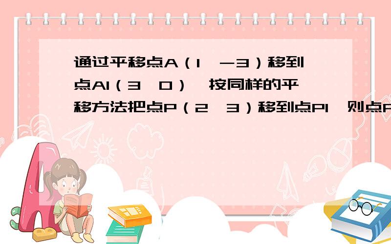 通过平移点A（1,－3）移到点A1（3,0）,按同样的平移方法把点P（2,3）移到点P1,则点P1的坐标为（