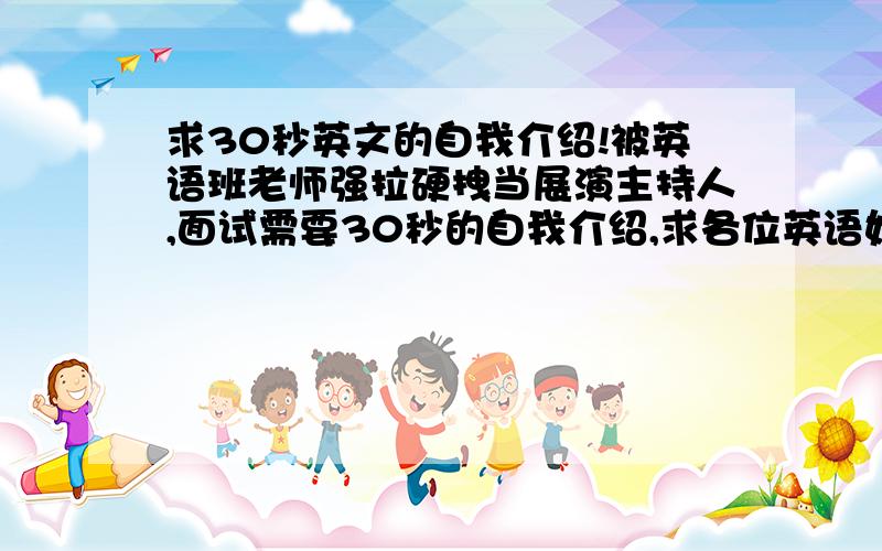 求30秒英文的自我介绍!被英语班老师强拉硬拽当展演主持人,面试需要30秒的自我介绍,求各位英语好的学哥学姐们帮忙找一篇好一点的,不要太普通就行,比较符合年龄和性格的（女,12岁,性格偏