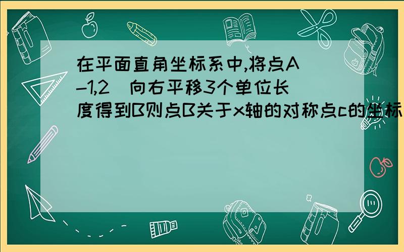 在平面直角坐标系中,将点A（-1,2）向右平移3个单位长度得到B则点B关于x轴的对称点c的坐标是?